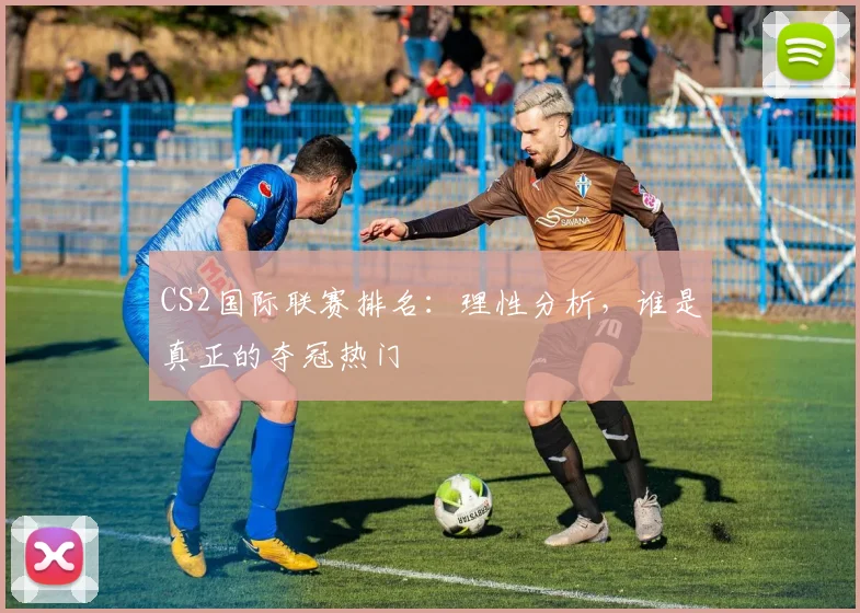 CS2国际联赛排名：理性分析，谁是真正的夺冠热门