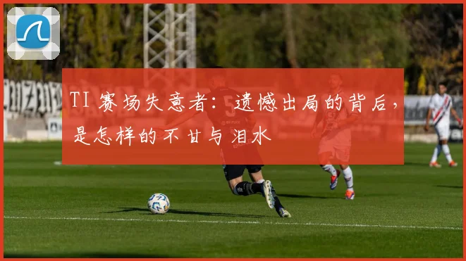 TI 赛场失意者：遗憾出局的背后，是怎样的不甘与泪水