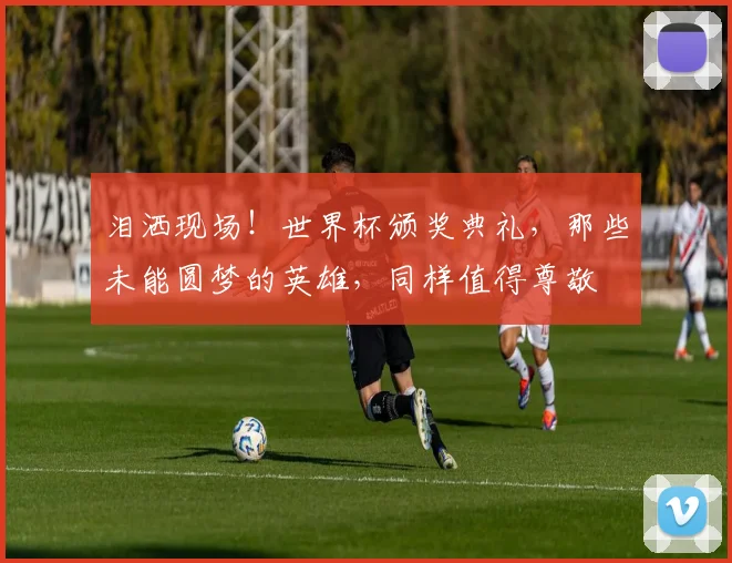 泪洒现场!世界杯颁奖典礼,那些未能圆梦的英雄,同样值得尊敬