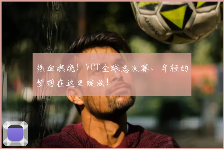 热血燃烧!VCT全球总决赛,年轻的梦想在这里绽放!