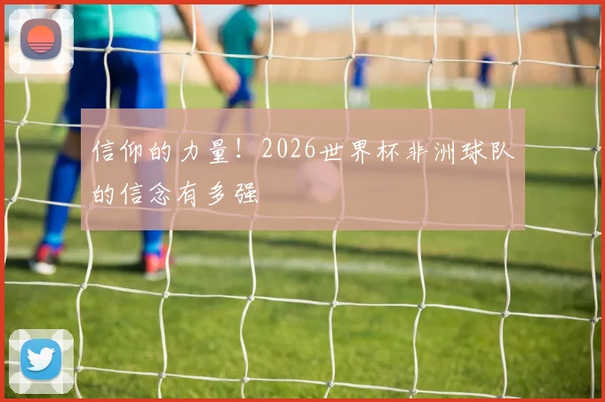 信仰的力量！2026世界杯非洲球队的信念有多强