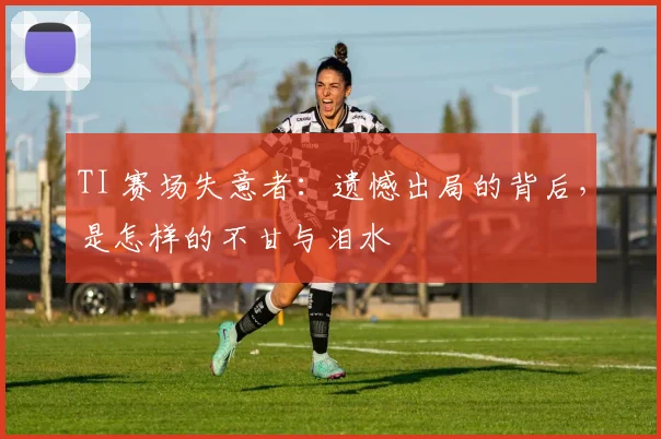 TI 赛场失意者:遗憾出局的背后,是怎样的不甘与泪水